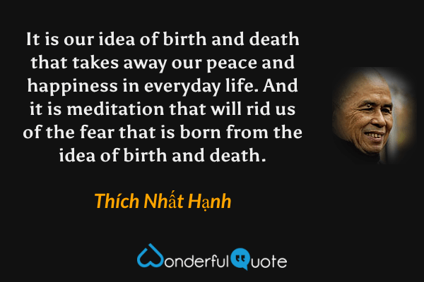 It is our idea of birth and death that takes away our peace and happiness in everyday life. And it is meditation that will rid us of the fear that is born from the idea of birth and death. - Thích Nhất Hạnh quote.