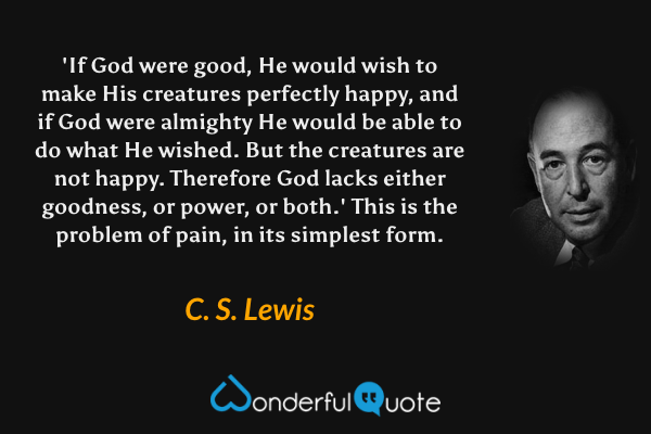 'If God were good, He would wish to make His creatures perfectly happy, and if God were almighty He would be able to do what He wished. But the creatures are not happy. Therefore God lacks either goodness, or power, or both.' This is the problem of pain, in its simplest form. - C. S. Lewis quote.