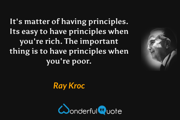 It's matter of having principles. Its easy to have principles when you're rich. The important thing is to have principles when you're poor. - Ray Kroc quote.