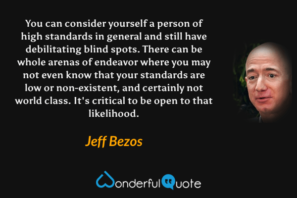 You can consider yourself a person of high standards in general and still have debilitating blind spots. There can be whole arenas of endeavor where you may not even know that your standards are low or non-existent, and certainly not world class. It's critical to be open to that likelihood. - Jeff Bezos quote.