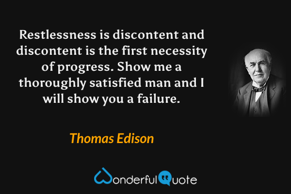 Restlessness is discontent and discontent is the first necessity of progress. Show me a thoroughly satisfied man and I will show you a failure. - Thomas Edison quote.