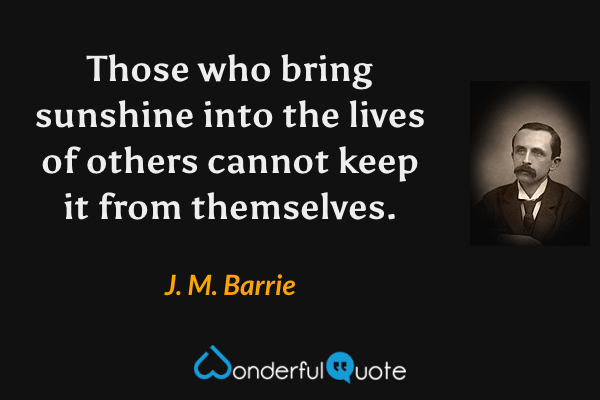 Those who bring sunshine into the lives of others cannot keep it from themselves. - J. M. Barrie quote.