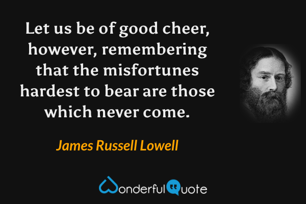 Let us be of good cheer, however, remembering that the misfortunes hardest to bear are those which never come. - James Russell Lowell quote.