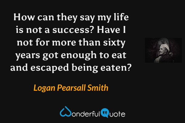 How can they say my life is not a success? Have I not for more than sixty years got enough to eat and escaped being eaten? - Logan Pearsall Smith quote.