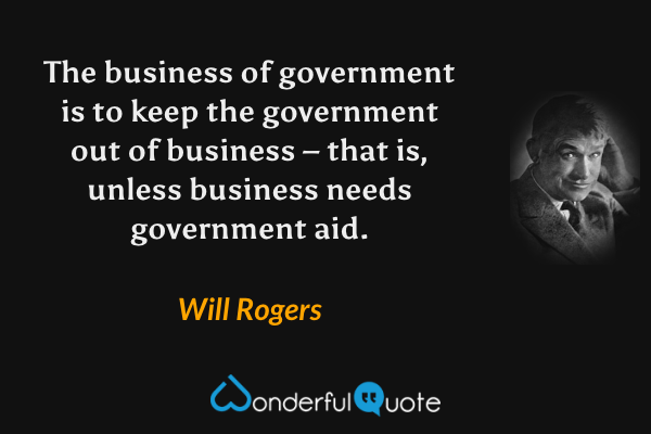 The business of government is to keep the government out of business – that is, unless business needs government aid. - Will Rogers quote.