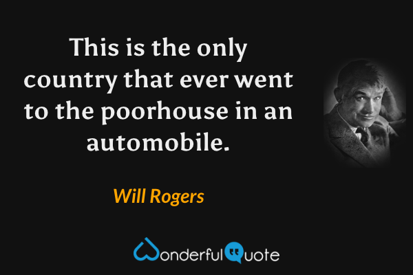 This is the only country that ever went to the poorhouse in an automobile. - Will Rogers quote.
