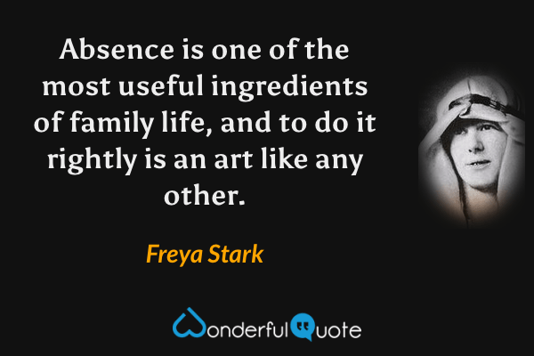 Absence is one of the most useful ingredients of family life, and to do it rightly is an art like any other. - Freya Stark quote.