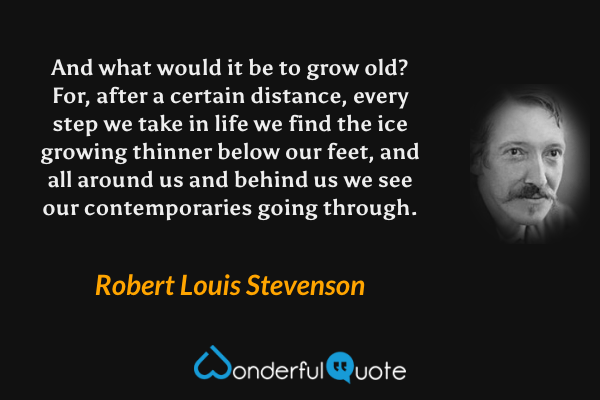 And what would it be to grow old?  For, after a certain distance, every step we take in life we find the ice growing thinner below our feet, and all around us and behind us we see our contemporaries going through. - Robert Louis Stevenson quote.
