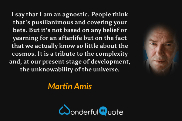 I say that I am an agnostic.  People think that's pusillanimous and covering your bets. But it's not based on any belief or yearning for an afterlife but on the fact that we actually know so little about the cosmos. It is a tribute to the complexity and, at our present stage of development, the unknowability of the universe. - Martin Amis quote.