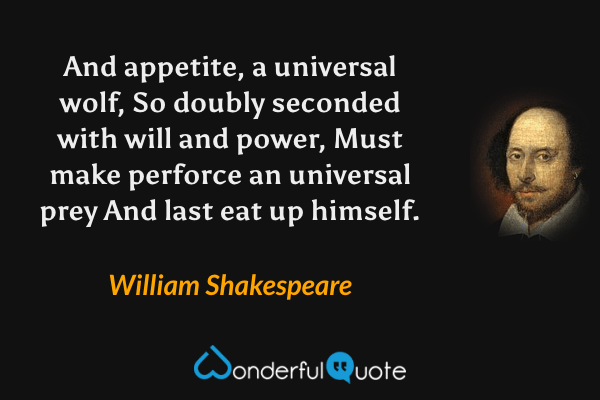 And appetite, a universal wolf,
So doubly seconded with will and power,
Must make perforce an universal prey
And last eat up himself. - William Shakespeare quote.