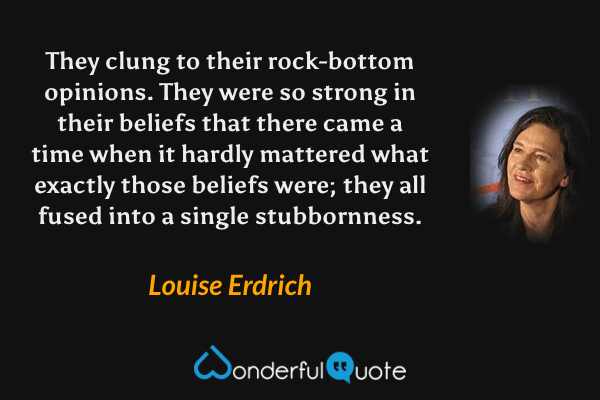 They clung to their rock-bottom opinions. They were so strong in their beliefs that there came a time when it hardly mattered what exactly those beliefs were; they all fused into a single stubbornness. - Louise Erdrich quote.