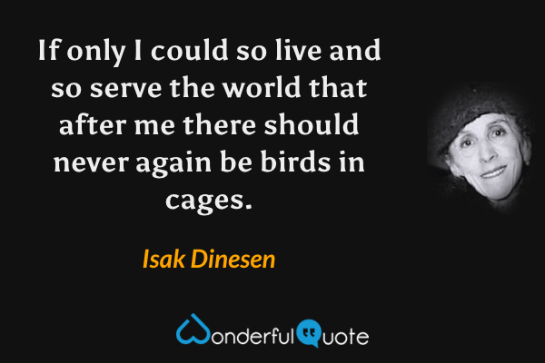 If only I could so live and so serve the world that after me there should never again be birds in cages. - Isak Dinesen quote.