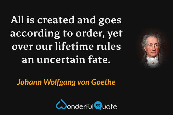 All is created and goes according to order, yet over our lifetime rules an uncertain fate. - Johann Wolfgang von Goethe quote.
