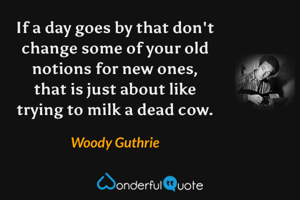 If a day goes by that don't change some of your old notions for new ones, that is just about like trying to milk a dead cow. - Woody Guthrie quote.