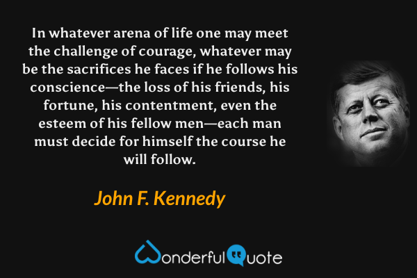 In whatever arena of life one may meet the challenge of courage, whatever may be the sacrifices he faces if he follows his conscience—the loss of his friends, his fortune, his contentment, even the esteem of his fellow men—each man must decide for himself the course he will follow. - John F. Kennedy quote.