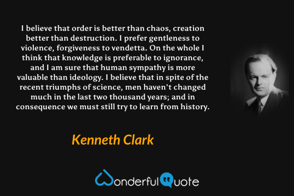 I believe that order is better than chaos, creation better than destruction. I prefer gentleness to violence, forgiveness to vendetta.  On the whole I think that knowledge is preferable to ignorance, and I am sure that human sympathy is more valuable than ideology.  I believe that in spite of the recent triumphs of science, men haven't changed much in the last two thousand years; and in consequence we must still try to learn from history. - Kenneth Clark quote.