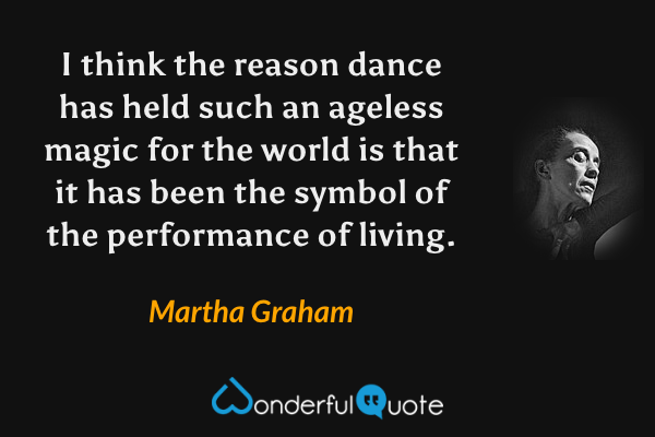 I think the reason dance has held such an ageless magic for the world is that it has been the symbol of the performance of living. - Martha Graham quote.
