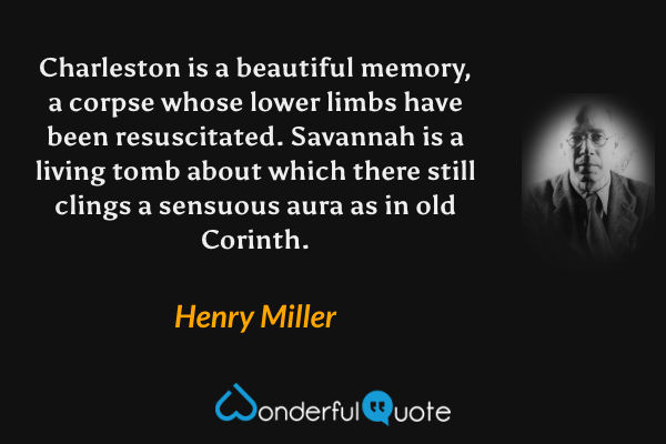 Charleston is a beautiful memory, a corpse whose lower limbs have been resuscitated.  Savannah is a living tomb about which there still clings a sensuous aura as in old Corinth. - Henry Miller quote.