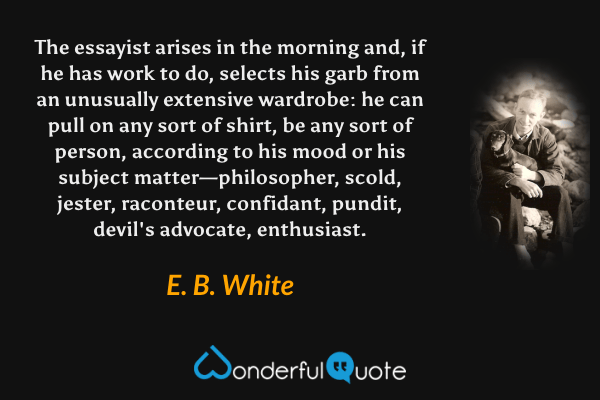 The essayist arises in the morning and, if he has work to do, selects his garb from an unusually extensive wardrobe: he can pull on any sort of shirt, be any sort of person, according to his mood or his subject matter—philosopher, scold, jester, raconteur, confidant, pundit, devil's advocate, enthusiast. - E. B. White quote.