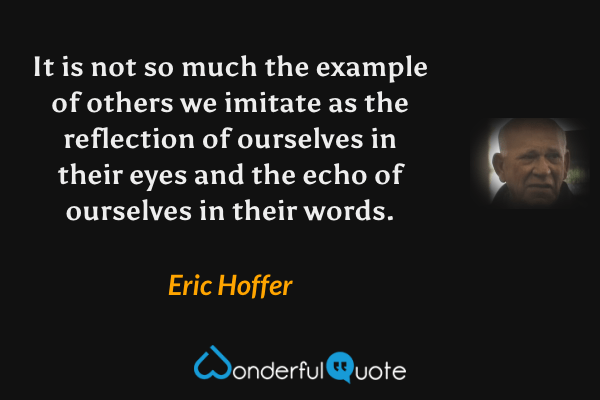 It is not so much the example of others we imitate as the reflection of ourselves in their eyes and the echo of ourselves in their words. - Eric Hoffer quote.