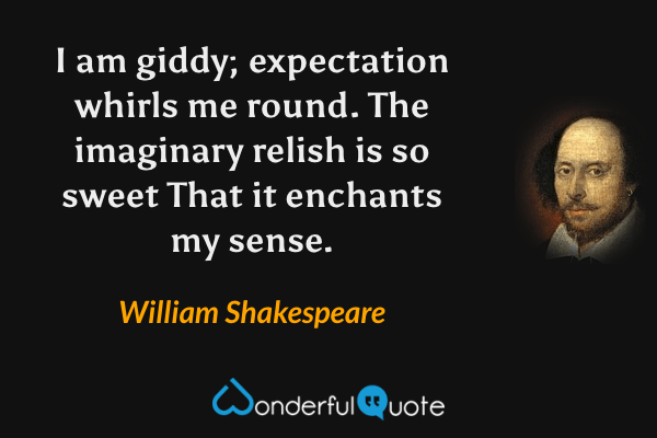 I am giddy; expectation whirls me round.
The imaginary relish is so sweet
That it enchants my sense. - William Shakespeare quote.