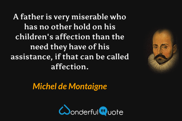A father is very miserable who has no other hold on his children's affection than the need they have of his assistance, if that can be called affection. - Michel de Montaigne quote.