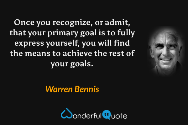 Once you recognize, or admit, that your primary goal is to fully express yourself, you will find the means to achieve the rest of your goals. - Warren Bennis quote.