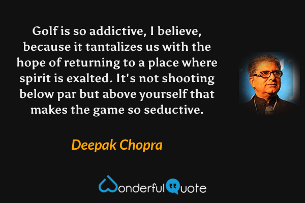 Golf is so addictive, I believe, because it tantalizes us with the hope of returning to a place where spirit is exalted. It's not shooting below par but above yourself that makes the game so seductive. - Deepak Chopra quote.