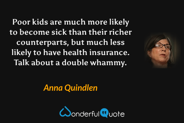 Poor kids are much more likely to become sick than their richer counterparts, but much less likely to have health insurance. Talk about a double whammy. - Anna Quindlen quote.