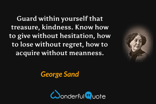 Guard within yourself that treasure, kindness.  Know how to give without hesitation, how to lose without regret, how to acquire without meanness. - George Sand quote.