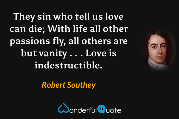 They sin who tell us love can die; With life all other passions fly, all others are but vanity . . . Love is indestructible. - Robert Southey quote.