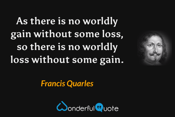As there is no worldly gain without some loss, so there is no worldly loss without some gain. - Francis Quarles quote.