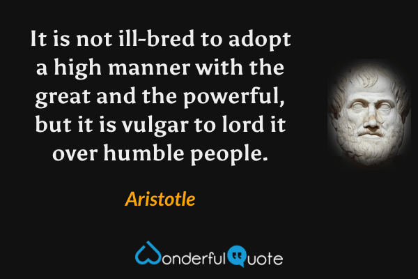 It is not ill-bred to adopt a high manner with the great and the powerful, but it is vulgar to lord it over humble people. - Aristotle quote.