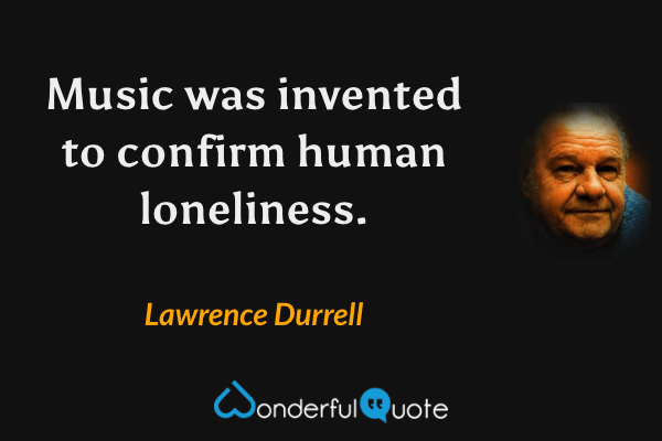 Music was invented to confirm human loneliness. - Lawrence Durrell quote.