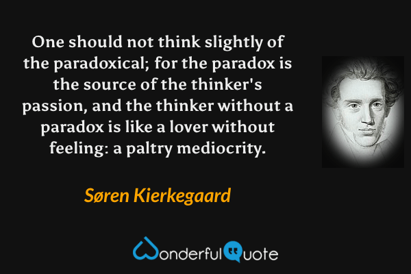 One should not think slightly of the paradoxical; for the paradox is the source of the thinker's passion, and the thinker without a paradox is like a lover without feeling: a paltry mediocrity. - Søren Kierkegaard quote.