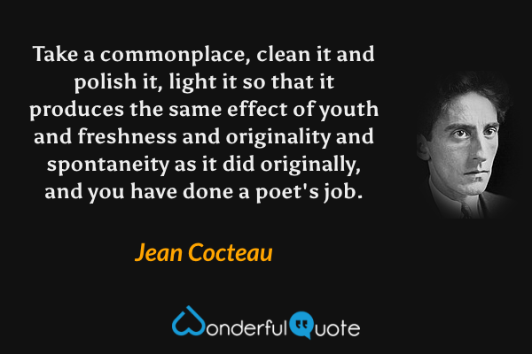 Take a commonplace, clean it and polish it, light it so that it produces the same effect of youth and freshness and originality and spontaneity as it did originally, and you have done a poet's job. - Jean Cocteau quote.