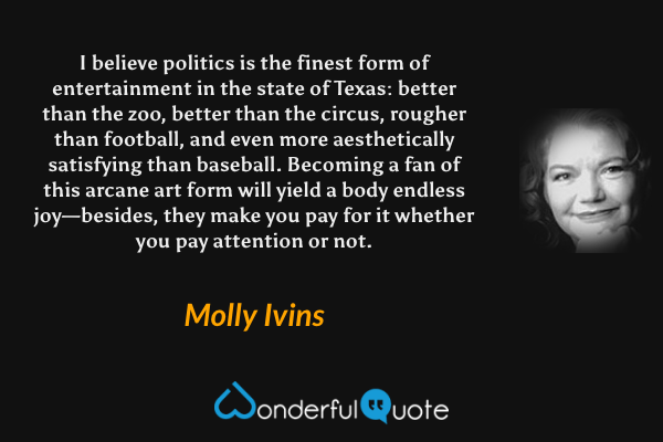 I believe politics is the finest form of entertainment in the state of Texas: better than the zoo, better than the circus, rougher than football, and even more aesthetically satisfying than baseball. Becoming a fan of this arcane art form will yield a body endless joy—besides, they make you pay for it whether you pay attention or not. - Molly Ivins quote.