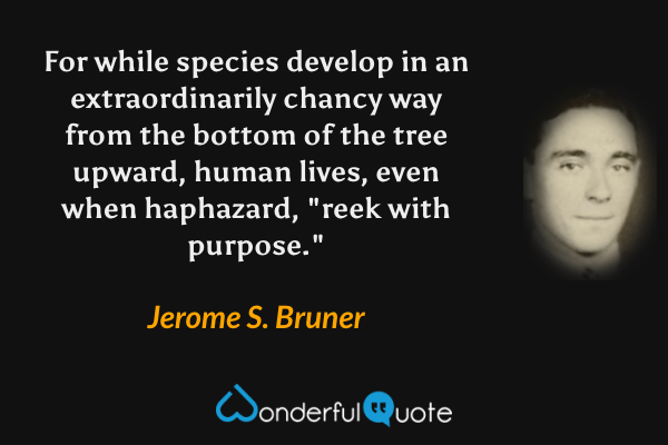 For while species develop in an extraordinarily chancy way from the bottom of the tree upward, human lives, even when haphazard, "reek with purpose." - Jerome S. Bruner quote.