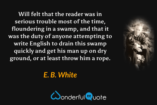 Will felt that the reader was in serious trouble most of the time, floundering in a swamp, and that it was the duty of anyone attempting to write English to drain this swamp quickly and get his man up on dry ground, or at least throw him a rope. - E. B. White quote.