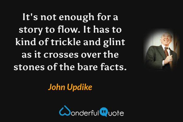It's not enough for a story to flow. It has to kind of trickle and glint as it crosses over the stones of the bare facts. - John Updike quote.