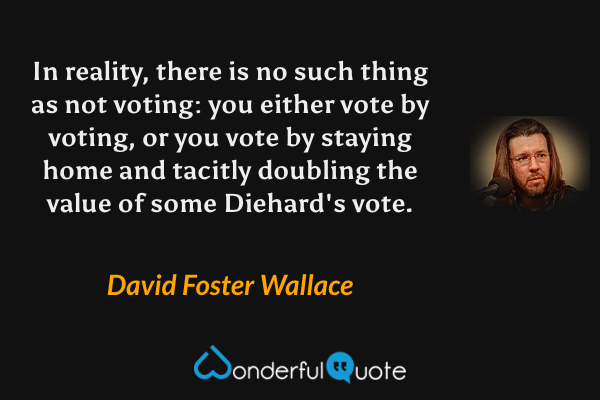 In reality, there is no such thing as not voting: you either vote by voting, or you vote by staying home and tacitly doubling the value of some Diehard's vote. - David Foster Wallace quote.