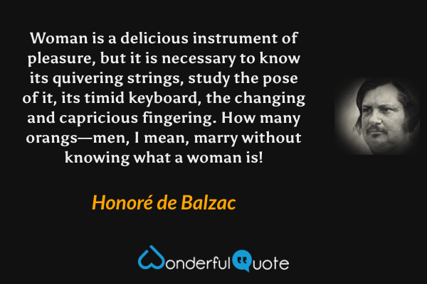 Woman is a delicious instrument of pleasure, but it is necessary to know its quivering strings, study the pose of it, its timid keyboard, the changing and capricious fingering.  How many orangs—men, I mean, marry without knowing what a woman is! - Honoré de Balzac quote.
