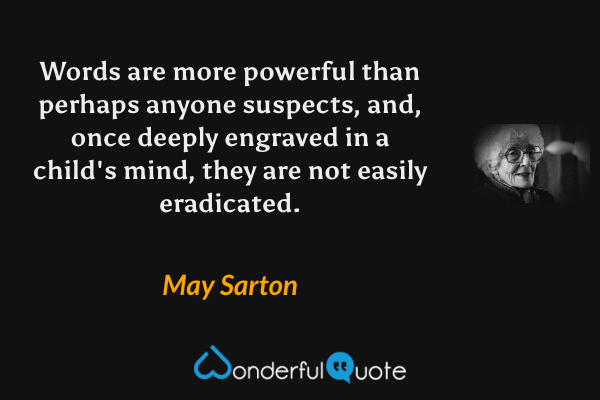 Words are more powerful than perhaps anyone suspects, and, once deeply engraved in a child's mind, they are not easily eradicated. - May Sarton quote.