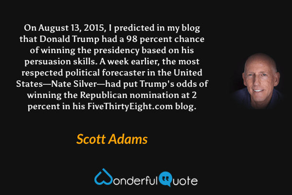 On August 13, 2015, I predicted in my blog that Donald Trump had a 98 percent chance of winning the presidency based on his persuasion skills. A week earlier, the most respected political forecaster in the United States—Nate Silver—had put Trump's odds of winning the Republican nomination at 2 percent in his FiveThirtyEight.com blog. - Scott Adams quote.