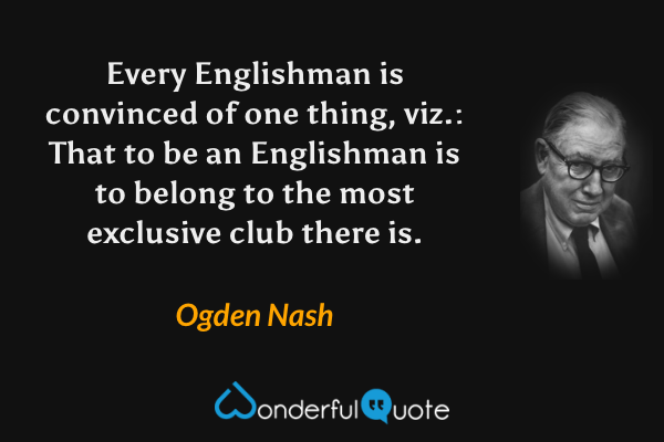 Every Englishman is convinced of one thing, viz.: That to be an Englishman is to belong to the most exclusive club there is. - Ogden Nash quote.