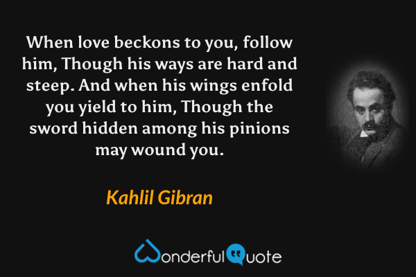 When love beckons to you, follow him, 
Though his ways are hard and steep. 
And when his wings enfold you yield to him, 
Though the sword hidden among his pinions may wound you. - Kahlil Gibran quote.