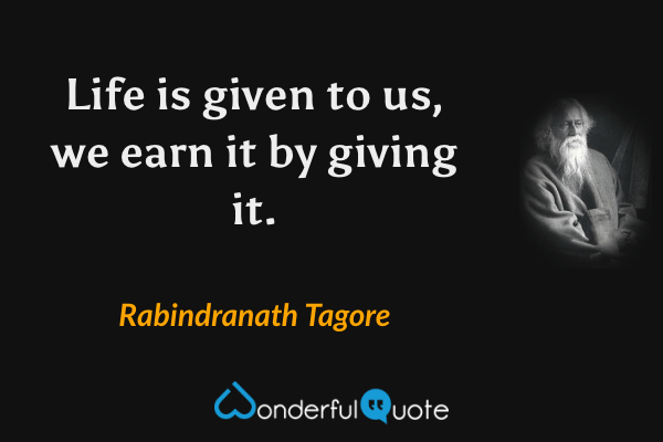 Life is given to us, we earn it by giving it. - Rabindranath Tagore quote.