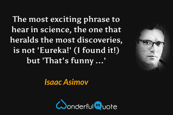 The most exciting phrase to hear in science, the one that heralds the most discoveries, is not 'Eureka!' (I found it!) but 'That's funny ...' - Isaac Asimov quote.