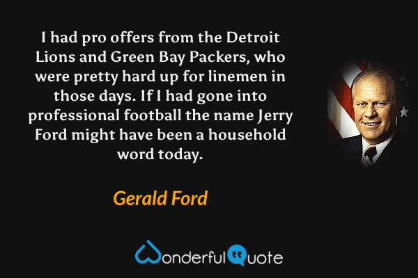 I had pro offers from the Detroit Lions and Green Bay Packers, who were pretty hard up for linemen in those days. If I had gone into professional football the name Jerry Ford might have been a household word today. - Gerald Ford quote.