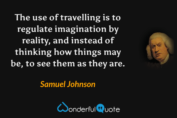The use of travelling is to regulate imagination by reality, and instead of thinking how things may be, to see them as they are. - Samuel Johnson quote.